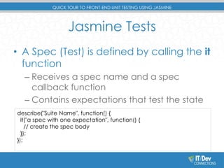QUICK TOUR TO FRONT-END UNIT TESTING USING JASMINE 
Jasmine Tests 
• A Spec (Test) is defined by calling the it 
function 
– Receives a spec name and a spec 
callback function 
– Contains expectations that test the state 
describe("Suite Name", function() { 
it("a spec with one expectation", function() { 
– of the code 
// create the spec body 
}); 
}); 
 