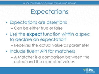 QUICK TOUR TO FRONT-END UNIT TESTING USING JASMINE 
Expectations 
• Expectations are assertions 
– Can be either true or false 
• Use the expect function within a spec 
to declare an expectation 
– Receives the actual value as parameter 
• Include fluent API for matchers 
– A Matcher is a comparison between the 
actual and the expected values 
 