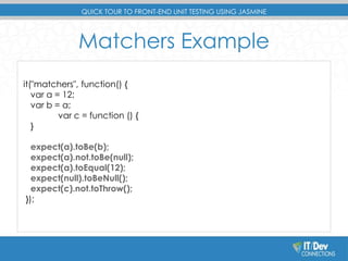 QUICK TOUR TO FRONT-END UNIT TESTING USING JASMINE 
Matchers Example 
it("matchers", function() { 
var a = 12; 
var b = a; 
var c = function () { 
} 
expect(a).toBe(b); 
expect(a).not.toBe(null); 
expect(a).toEqual(12); 
expect(null).toBeNull(); 
expect(c).not.toThrow(); 
}); 
 