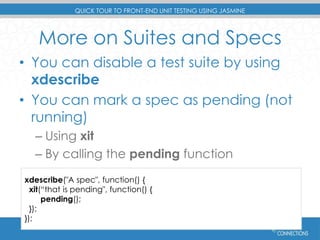 QUICK TOUR TO FRONT-END UNIT TESTING USING JASMINE 
More on Suites and Specs 
• You can disable a test suite by using 
xdescribe 
• You can mark a spec as pending (not 
running) 
– Using xit 
– By calling the pending function 
xdescribe("A spec", function() { 
xit(“that is pending", function() { 
pending(); 
}); 
}); 
#devconnections 
 