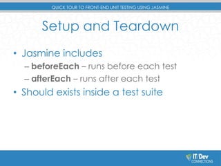 QUICK TOUR TO FRONT-END UNIT TESTING USING JASMINE 
Setup and Teardown 
• Jasmine includes 
– beforeEach – runs before each test 
– afterEach – runs after each test 
• Should exists inside a test suite 
 