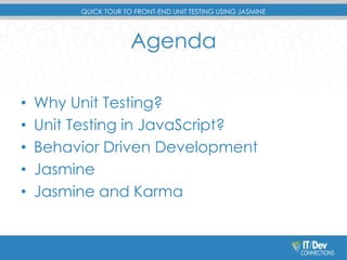 QUICK TOUR TO FRONT-END UNIT TESTING USING JASMINE 
Agenda 
• Why Unit Testing? 
• Unit Testing in JavaScript? 
• Behavior Driven Development 
• Jasmine 
• Jasmine and Karma 
 