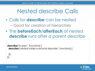 QUICK TOUR TO FRONT-END UNIT TESTING USING JASMINE 
Nested describe Calls 
• Calls for describe can be nested 
– Good for creation of hierarchies 
• The beforeEach/afterEach of nested 
describe runs after a parent describe 
describe("A spec", function() { 
describe("nested inside a second describe", function() { 
}); 
}); 
#devconnections 
 