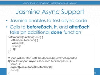 QUICK TOUR TO FRONT-END UNIT TESTING USING JASMINE 
Jasmine Async Support 
• Jasmine enables to test async code 
• Calls to beforeEach, it, and afterEach 
take an additional done function 
beforeEach(function(done) { 
setTimeout(function() { 
value = 0; 
done(); 
}, 1); 
}); 
// spec will not start until the done in beforeEach is called 
it("should support async execution", function(done) { 
value++; 
expect(value).toBeGreaterThan(0); 
done(); 
}); 
 