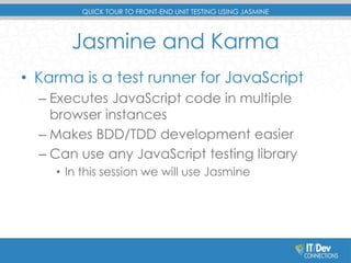 QUICK TOUR TO FRONT-END UNIT TESTING USING JASMINE 
Jasmine and Karma 
• Karma is a test runner for JavaScript 
– Executes JavaScript code in multiple 
browser instances 
– Makes BDD/TDD development easier 
– Can use any JavaScript testing library 
• In this session we will use Jasmine 
 
