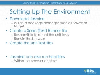 QUICK TOUR TO FRONT-END UNIT TESTING USING JASMINE 
Setting Up The Environment 
• Download Jasmine 
– or use a package manager such as Bower or 
Nuget 
• Create a Spec (Test) Runner file 
– Responsible to run all the unit tests 
– Runs in the browser 
• Create the Unit Test files 
• Jasmine can also run headless 
– Without a browser context 
 