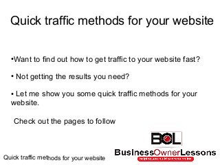 Quick traffic methods for your website
●Want to find out how to get traffic to your website fast?
● Not getting the results you need?
● Let me show you some quick traffic methods for your
website.
Check out the pages to follow
Quick traffic methods for your website
 
