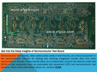 Get Into the Deep Insights of Semiconductor Test Board
Semiconductor test boards, often called probe cards or test fixtures, are critical equipment in
the semiconductor industry for testing and verifying integrated circuits (ICs) and other
semiconductor devices. These boards allow you to electrically connect the devices under test
(DUTs) to test equipment such as automated test equipment (ATE) and semiconductor test
systems. Check more information about our product CLICK.
 
