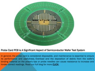 Probe Card PCB is A Significant Aspect of Semiconductor Wafer Test System
In general, the probe card is considered disposable, and maintenance is essential to ensure
its performance and usefulness. Overload and the deposition of debris from the wafer's
binding material on the probe's tips or probe needles can cause resistance to increase and
hinder correct readings. Read our full blog for more CLICK.
 