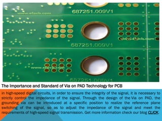 The Importance and Standard of Via on PAD Technology for PCB
in high-speed digital circuits, in order to ensure the integrity of the signal, it is necessary to
strictly control the impedance of the signal. Through the design of the Via on PAD, the
grounding via can be introduced at a specific position to realize the reference plane
switching of the signal, so as to adjust the impedance of the signal and meet the
requirements of high-speed signal transmission. Get more information check our blog CLICK.
 