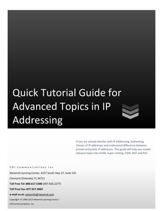 Quick Tutorial Guide for
  Advanced Topics in IP
  Addressing
                                                    If you are already familiar with IP Addressing, Subnetting,
                                                    Classes of IP addresses and understand difference between
                                                    private and public IP addresses. This guide will help you master
                                                    advance topics like VLSM, Super netting, CIDR, NAT and PAT.



CDI Communications Inc

Netwind Learning Center, 4327 South Hwy 27, Suite 331
Clermont (Orlando), FL 34711
Toll Free Tel: 800.617.5586 (407.656.2277)
Toll Free Fax: 877.557.3064
e-mail us at: salesinfo@netwind.com
Copyright © 1996-2013 Netwind Learning Center /
CDi Communications, Inc.
 