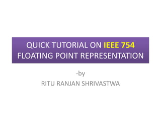 QUICK TUTORIAL ON IEEE 754
FLOATING POINT REPRESENTATION
-by
RITU RANJAN SHRIVASTWA

 
