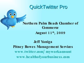 QuickTwitter Pro Northern Palm Beach Chamber of Commerce August 11 th , 2009 Jeff Yaniga Pitney Bowes Management Services www.twitter.com/myworkaccount www.healthofyourbusiness.com 