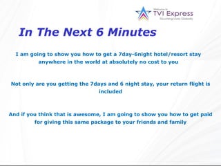 In The Next 6 Minutes I am going to show you how to get a 7day-6night hotel/resort stay anywhere in the world at absolutely no cost to you Not only are you getting the 7days and 6 night stay, your return flight is included And if you think that is awesome, I am going to show you how to get paid for giving this same package to your friends and family 