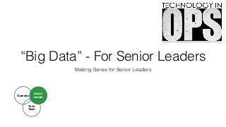 “Big Data” - For Senior Leaders
Making Sense for Senior Leaders
Tech!
Team
Operator
Senior
Leader
 