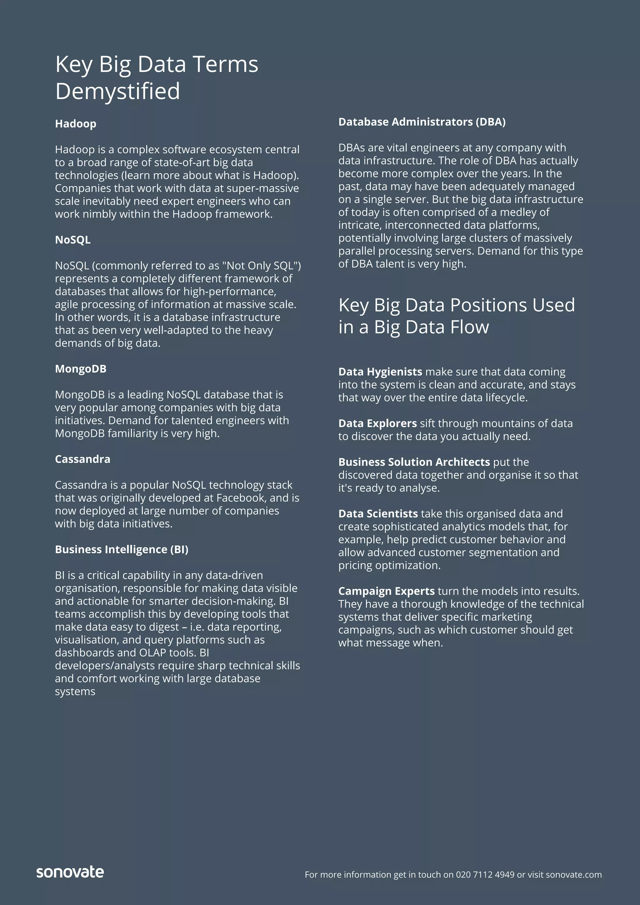 For more information get in touch on 020 7112 4949 or visit sonovate.com
Key Big Data Terms
Demystiﬁed
Hadoop
Hadoop is a complex software ecosystem central
to a broad range of state-of-art big data
technologies (learn more about what is Hadoop).
Companies that work with data at super-massive
scale inevitably need expert engineers who can
work nimbly within the Hadoop framework.
NoSQL
NoSQL (commonly referred to as "Not Only SQL")
represents a completely diﬀerent framework of
databases that allows for high-performance,
agile processing of information at massive scale.
In other words, it is a database infrastructure
that as been very well-adapted to the heavy
demands of big data.
MongoDB
MongoDB is a leading NoSQL database that is
very popular among companies with big data
initiatives. Demand for talented engineers with
MongoDB familiarity is very high.
Cassandra
Cassandra is a popular NoSQL technology stack
that was originally developed at Facebook, and is
now deployed at large number of companies
with big data initiatives.
Business Intelligence (BI)
BI is a critical capability in any data-driven
organisation, responsible for making data visible
and actionable for smarter decision-making. BI
teams accomplish this by developing tools that
make data easy to digest – i.e. data reporting,
visualisation, and query platforms such as
dashboards and OLAP tools. BI
developers/analysts require sharp technical skills
and comfort working with large database
systems
Database Administrators (DBA)
DBAs are vital engineers at any company with
data infrastructure. The role of DBA has actually
become more complex over the years. In the
past, data may have been adequately managed
on a single server. But the big data infrastructure
of today is often comprised of a medley of
intricate, interconnected data platforms,
potentially involving large clusters of massively
parallel processing servers. Demand for this type
of DBA talent is very high.
Key Big Data Positions Used
in a Big Data Flow
Data Hygienists make sure that data coming
into the system is clean and accurate, and stays
that way over the entire data lifecycle.
Data Explorers sift through mountains of data
to discover the data you actually need.
Business Solution Architects put the
discovered data together and organise it so that
it's ready to analyse.
Data Scientists take this organised data and
create sophisticated analytics models that, for
example, help predict customer behavior and
allow advanced customer segmentation and
pricing optimization.
Campaign Experts turn the models into results.
They have a thorough knowledge of the technical
systems that deliver speciﬁc marketing
campaigns, such as which customer should get
what message when.
 