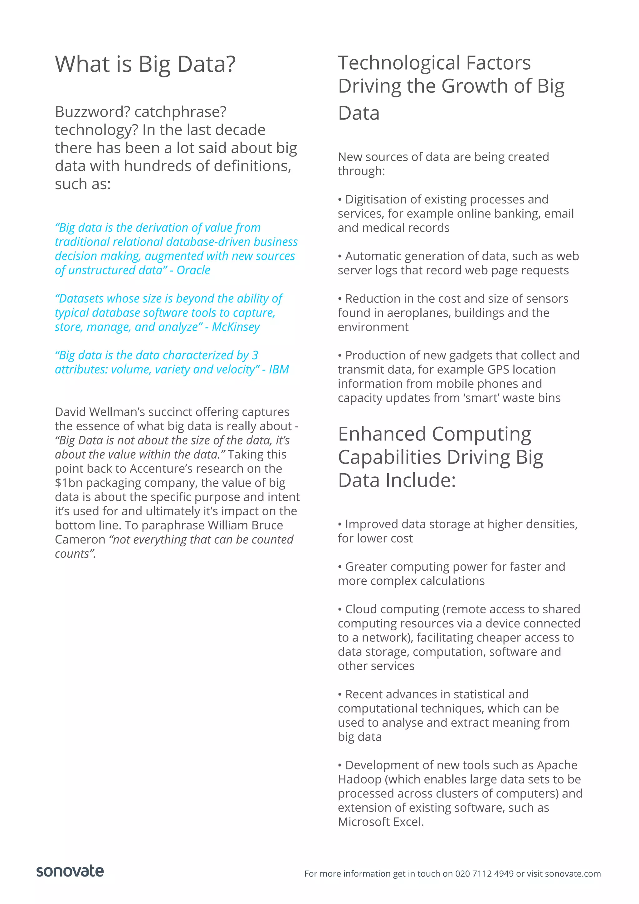 For more information get in touch on 020 7112 4949 or visit sonovate.com
What is Big Data?
Buzzword? catchphrase?
technology? In the last decade
there has been a lot said about big
data with hundreds of deﬁnitions,
such as:
“Big data is the derivation of value from
traditional relational database-driven business
decision making, augmented with new sources
of unstructured data” - Oracle
“Datasets whose size is beyond the ability of
typical database software tools to capture,
store, manage, and analyze” - McKinsey
“Big data is the data characterized by 3
attributes: volume, variety and velocity” - IBM
David Wellman’s succinct oﬀering captures
the essence of what big data is really about -
“Big Data is not about the size of the data, it’s
about the value within the data.” Taking this
point back to Accenture’s research on the
$1bn packaging company, the value of big
data is about the speciﬁc purpose and intent
it’s used for and ultimately it’s impact on the
bottom line. To paraphrase William Bruce
Cameron “not everything that can be counted
counts”.
Technological Factors
Driving the Growth of Big
Data
New sources of data are being created
through:
• Digitisation of existing processes and
services, for example online banking, email
and medical records
• Automatic generation of data, such as web
server logs that record web page requests
• Reduction in the cost and size of sensors
found in aeroplanes, buildings and the
environment
• Production of new gadgets that collect and
transmit data, for example GPS location
information from mobile phones and
capacity updates from ‘smart’ waste bins
Enhanced Computing
Capabilities Driving Big
Data Include:
• Improved data storage at higher densities,
for lower cost
• Greater computing power for faster and
more complex calculations
• Cloud computing (remote access to shared
computing resources via a device connected
to a network), facilitating cheaper access to
data storage, computation, software and
other services
• Recent advances in statistical and
computational techniques, which can be
used to analyse and extract meaning from
big data
• Development of new tools such as Apache
Hadoop (which enables large data sets to be
processed across clusters of computers) and
extension of existing software, such as
Microsoft Excel.
 