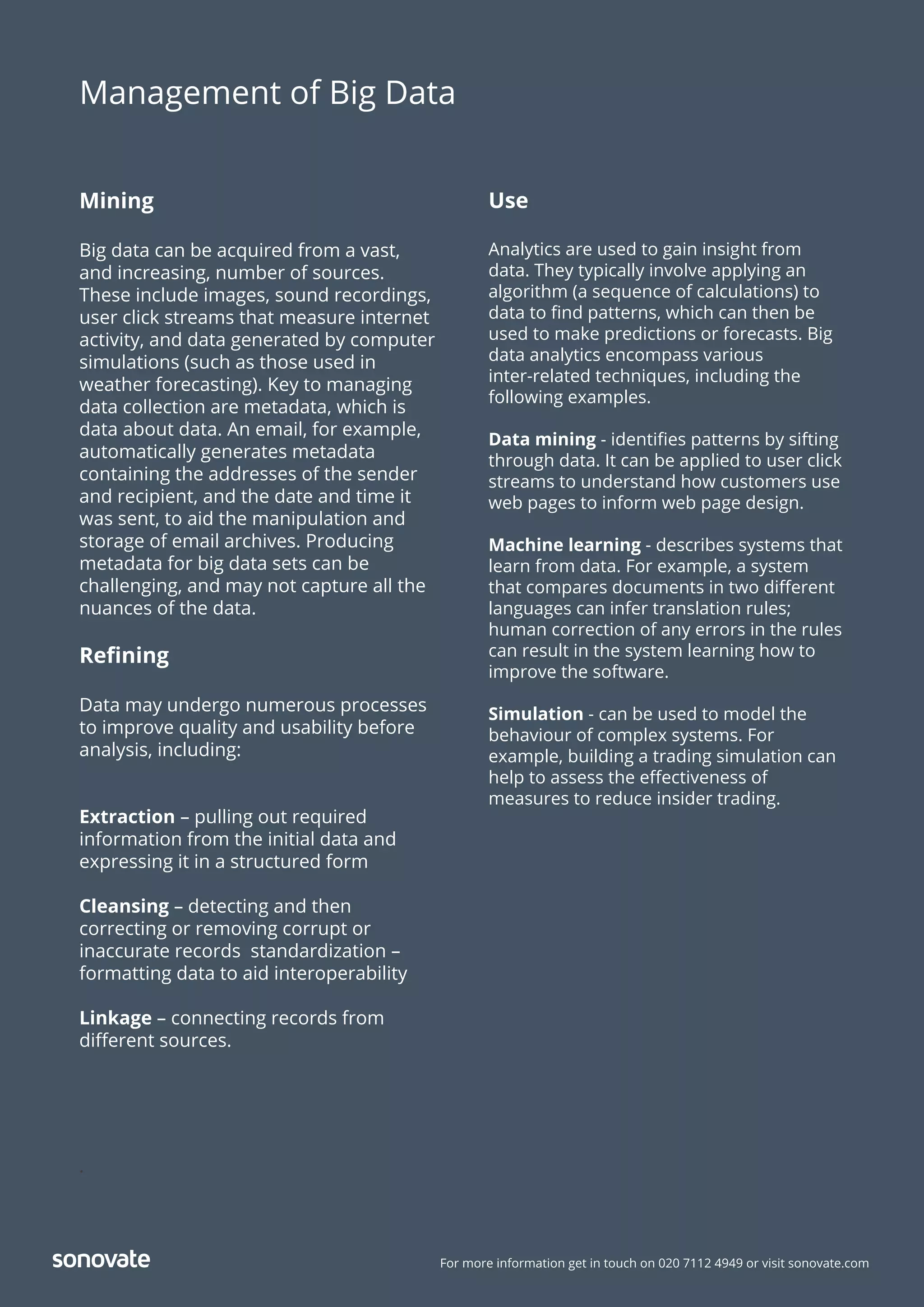 For more information get in touch on 020 7112 4949 or visit sonovate.com
Mining
Big data can be acquired from a vast,
and increasing, number of sources.
These include images, sound recordings,
user click streams that measure internet
activity, and data generated by computer
simulations (such as those used in
weather forecasting). Key to managing
data collection are metadata, which is
data about data. An email, for example,
automatically generates metadata
containing the addresses of the sender
and recipient, and the date and time it
was sent, to aid the manipulation and
storage of email archives. Producing
metadata for big data sets can be
challenging, and may not capture all the
nuances of the data.
Reﬁning
Data may undergo numerous processes
to improve quality and usability before
analysis, including:
Extraction – pulling out required
information from the initial data and
expressing it in a structured form
Cleansing – detecting and then
correcting or removing corrupt or
inaccurate records standardization –
formatting data to aid interoperability
Linkage – connecting records from
diﬀerent sources.
.
Management of Big Data
Use
Analytics are used to gain insight from
data. They typically involve applying an
algorithm (a sequence of calculations) to
data to ﬁnd patterns, which can then be
used to make predictions or forecasts. Big
data analytics encompass various
inter-related techniques, including the
following examples.
Data mining - identiﬁes patterns by sifting
through data. It can be applied to user click
streams to understand how customers use
web pages to inform web page design.
Machine learning - describes systems that
learn from data. For example, a system
that compares documents in two diﬀerent
languages can infer translation rules;
human correction of any errors in the rules
can result in the system learning how to
improve the software.
Simulation - can be used to model the
behaviour of complex systems. For
example, building a trading simulation can
help to assess the eﬀectiveness of
measures to reduce insider trading.
 