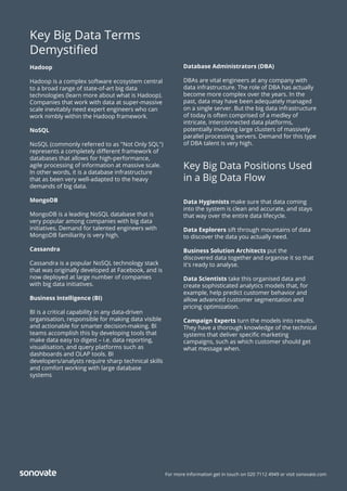 For more information get in touch on 020 7112 4949 or visit sonovate.com
Key Big Data Terms
Demystiﬁed
Hadoop
Hadoop is a complex software ecosystem central
to a broad range of state-of-art big data
technologies (learn more about what is Hadoop).
Companies that work with data at super-massive
scale inevitably need expert engineers who can
work nimbly within the Hadoop framework.
NoSQL
NoSQL (commonly referred to as "Not Only SQL")
represents a completely diﬀerent framework of
databases that allows for high-performance,
agile processing of information at massive scale.
In other words, it is a database infrastructure
that as been very well-adapted to the heavy
demands of big data.
MongoDB
MongoDB is a leading NoSQL database that is
very popular among companies with big data
initiatives. Demand for talented engineers with
MongoDB familiarity is very high.
Cassandra
Cassandra is a popular NoSQL technology stack
that was originally developed at Facebook, and is
now deployed at large number of companies
with big data initiatives.
Business Intelligence (BI)
BI is a critical capability in any data-driven
organisation, responsible for making data visible
and actionable for smarter decision-making. BI
teams accomplish this by developing tools that
make data easy to digest – i.e. data reporting,
visualisation, and query platforms such as
dashboards and OLAP tools. BI
developers/analysts require sharp technical skills
and comfort working with large database
systems
Database Administrators (DBA)
DBAs are vital engineers at any company with
data infrastructure. The role of DBA has actually
become more complex over the years. In the
past, data may have been adequately managed
on a single server. But the big data infrastructure
of today is often comprised of a medley of
intricate, interconnected data platforms,
potentially involving large clusters of massively
parallel processing servers. Demand for this type
of DBA talent is very high.
Key Big Data Positions Used
in a Big Data Flow
Data Hygienists make sure that data coming
into the system is clean and accurate, and stays
that way over the entire data lifecycle.
Data Explorers sift through mountains of data
to discover the data you actually need.
Business Solution Architects put the
discovered data together and organise it so that
it's ready to analyse.
Data Scientists take this organised data and
create sophisticated analytics models that, for
example, help predict customer behavior and
allow advanced customer segmentation and
pricing optimization.
Campaign Experts turn the models into results.
They have a thorough knowledge of the technical
systems that deliver speciﬁc marketing
campaigns, such as which customer should get
what message when.
 