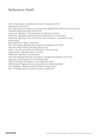 Reference Shelf:
Cebr "Data Equity: unlocking the value of big data, 2012"
Hadoop Summit 2014
IDC "Big Data and Analytics and Enterprise Applications Will Continue to Drive
Software Market Growth Until 2018"
Computer Weekly: "IT Department for Big Data Projects"
McKinsey "Big Data is the data the next frontier for innovation"
McKinsey "Big data: The next frontier for innovation, competition, and
productivity"
David Wellman "What is Big Data"
IDC: "Worldwide Big Data and Analytics Predictions for 2015"
Accenture Big Success with Big Data Survey
Onrec: "How is the online recruitment IT sector faring"
ITJobs Watch "Big Data skills in IT jobs"
POSTnote "Big Data: An Overview"
The International Institute of Analytics "Analytics predictions for 2015"
Data Jobs "Key Big Data Terms Demystiﬁed"
HBR "Five Roles You Need on Your Big Data Team"
CION Insight "Digital Universe Expands at an Alarming Rate"
The Telegraph "Big data skills will lead to big IT jobs"
MIT: "The Big Data Conundrum: How to Deﬁne It?"
For more information get in touch on 020 7112 4949 or visit sonovate.com
 