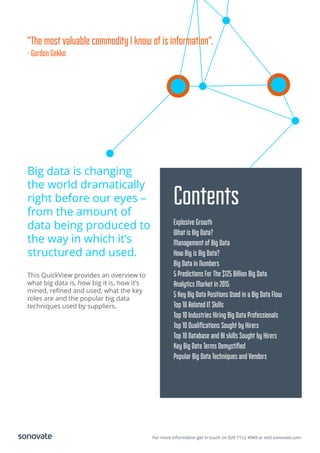 For more information get in touch on 020 7112 4949 or visit sonovate.com
Big data is changing
the world dramatically
right before our eyes –
from the amount of
data being produced to
the way in which it’s
structured and used.
This QuickView provides an overview to
what big data is, how big it is, how it’s
mined, reﬁned and used, what the key
roles are and the popular big data
techniques used by suppliers.
Contents
Explosive Growth
What is Big Data?
Management of Big Data
How Big is Big Data?
Big Data in Numbers
5 Predictions For The $125 Billion Big Data
Analytics Market in 2015
5 Key Big Data Positions Used in a Big Data Flow
Top 10 Related IT Skills
Top 10 Industries Hiring Big Data Professionals
Top 10 Qualiﬁcations Sought by Hirers
Top 10 Database and BI skills Sought by Hirers
Key Big Data Terms Demystiﬁed
Popular Big Data Techniques and Vendors
“The most valuable commodity I know of is information”.
- Gordon Gekko
 