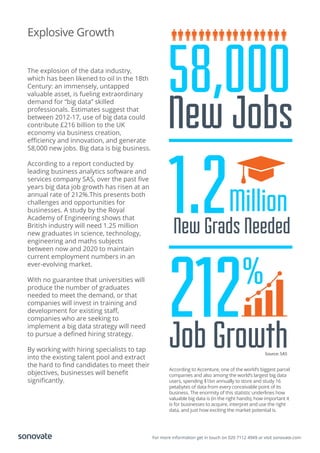 For more information get in touch on 020 7112 4949 or visit sonovate.com
Explosive Growth
The explosion of the data industry,
which has been likened to oil in the 18th
Century: an immensely, untapped
valuable asset, is fueling extraordinary
demand for “big data” skilled
professionals. Estimates suggest that
between 2012-17, use of big data could
contribute £216 billion to the UK
economy via business creation,
eﬃciency and innovation, and generate
58,000 new jobs. Big data is big business.
According to a report conducted by
leading business analytics software and
services company SAS, over the past ﬁve
years big data job growth has risen at an
annual rate of 212%.This presents both
challenges and opportunities for
businesses. A study by the Royal
Academy of Engineering shows that
British industry will need 1.25 million
new graduates in science, technology,
engineering and maths subjects
between now and 2020 to maintain
current employment numbers in an
ever-evolving market.
With no guarantee that universities will
produce the number of graduates
needed to meet the demand, or that
companies will invest in training and
development for existing staﬀ,
companies who are seeking to
implement a big data strategy will need
to pursue a deﬁned hiring strategy.
By working with hiring specialists to tap
into the existing talent pool and extract
the hard to ﬁnd candidates to meet their
objectives, businesses will beneﬁt
signiﬁcantly.
According to Accenture, one of the world’s biggest parcel
companies and also among the world’s largest big data
users, spending $1bn annually to store and study 16
petabytes of data from every conceivable point of its
business. The enormity of this statistic underlines how
valuable big data is (in the right hands), how important it
is for businesses to acquire, interpret and use the right
data, and just how exciting the market potential is.
Source: SAS
1.2New Grads Needed
Million
212Job Growth
%
58,000
New Jobs
 