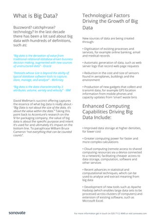 For more information get in touch on 020 7112 4949 or visit sonovate.com
What is Big Data?
Buzzword? catchphrase?
technology? In the last decade
there has been a lot said about big
data with hundreds of deﬁnitions,
such as:
“Big data is the derivation of value from
traditional relational database-driven business
decision making, augmented with new sources
of unstructured data” - Oracle
“Datasets whose size is beyond the ability of
typical database software tools to capture,
store, manage, and analyze” - McKinsey
“Big data is the data characterized by 3
attributes: volume, variety and velocity” - IBM
David Wellman’s succinct oﬀering captures
the essence of what big data is really about -
“Big Data is not about the size of the data, it’s
about the value within the data.” Taking this
point back to Accenture’s research on the
$1bn packaging company, the value of big
data is about the speciﬁc purpose and intent
it’s used for and ultimately it’s impact on the
bottom line. To paraphrase William Bruce
Cameron “not everything that can be counted
counts”.
Technological Factors
Driving the Growth of Big
Data
New sources of data are being created
through:
• Digitisation of existing processes and
services, for example online banking, email
and medical records
• Automatic generation of data, such as web
server logs that record web page requests
• Reduction in the cost and size of sensors
found in aeroplanes, buildings and the
environment
• Production of new gadgets that collect and
transmit data, for example GPS location
information from mobile phones and
capacity updates from ‘smart’ waste bins
Enhanced Computing
Capabilities Driving Big
Data Include:
• Improved data storage at higher densities,
for lower cost
• Greater computing power for faster and
more complex calculations
• Cloud computing (remote access to shared
computing resources via a device connected
to a network), facilitating cheaper access to
data storage, computation, software and
other services
• Recent advances in statistical and
computational techniques, which can be
used to analyse and extract meaning from
big data
• Development of new tools such as Apache
Hadoop (which enables large data sets to be
processed across clusters of computers) and
extension of existing software, such as
Microsoft Excel.
 