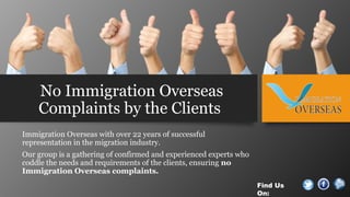 No Immigration Overseas
Complaints by the Clients
Immigration Overseas with over 22 years of successful
representation in the migration industry.
Our group is a gathering of confirmed and experienced experts who
coddle the needs and requirements of the clients, ensuring no
Immigration Overseas complaints.
Find Us
On:
 