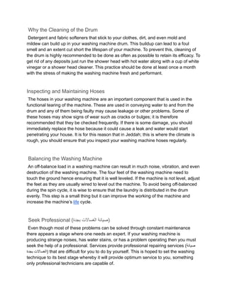 Why the Cleaning of the Drum
Detergent and fabric softeners that stick to your clothes, dirt, and even mold and
mildew can build up in your washing machine drum. This buildup can lead to a foul
smell and an extent cut short the lifespan of your machine. To prevent this, cleaning of
the drum is highly recommended to be done as often as possible to retain its efficacy. To
get rid of any deposits just run the shower head with hot water along with a cup of white
vinegar or a shower head cleaner. This practice should be done at least once a month
with the stress of making the washing machine fresh and performant.
Inspecting and Maintaining Hoses
The hoses in your washing machine are an important component that is used in the
functional tearing of the machine. These are used in conveying water to and from the
drum and any of them being faulty may cause leakage or other problems. Some of
these hoses may show signs of wear such as cracks or bulges; it is therefore
recommended that they be checked frequently. If there is some damage, you should
immediately replace the hose because it could cause a leak and water would start
penetrating your house. It is for this reason that in Jeddah; this is where the climate is
rough, you should ensure that you inspect your washing machine hoses regularly.
Balancing the Washing Machine
An off-balance load in a washing machine can result in much noise, vibration, and even
destruction of the washing machine. The four feet of the washing machine need to
touch the ground hence ensuring that it is well leveled. If the machine is not level, adjust
the feet as they are usually wired to level out the machine. To avoid being off-balanced
during the spin cycle, it is wise to ensure that the laundry is distributed in the drum
evenly. This step is a small thing but it can improve the working of the machine and
increase the machine’s life cycle.
Seek Professional ( ‫صيانة‬
‫الغساالت‬
‫بجدة‬ )
Even though most of these problems can be solved through constant maintenance
there appears a stage where one needs an expert. If your washing machine is
producing strange noises, has water stains, or has a problem operating then you must
seek the help of a professional. Services provide professional repairing services (‫صيانة‬
‫الغساالت‬
‫بجدة‬ ) that are difficult for you to do by yourself. This is hoped to set the washing
technique to its best stage whereby it will provide optimum service to you, something
only professional technicians are capable of.
 