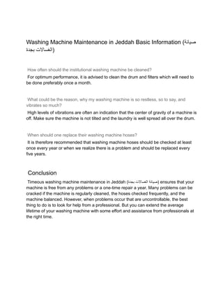 Washing Machine Maintenance in Jeddah Basic Information (‫صيانة‬
‫الغساالت‬
‫بجدة‬ )
How often should the institutional washing machine be cleaned?
For optimum performance, it is advised to clean the drum and filters which will need to
be done preferably once a month.
What could be the reason, why my washing machine is so restless, so to say, and
vibrates so much?
High levels of vibrations are often an indication that the center of gravity of a machine is
off. Make sure the machine is not tilted and the laundry is well spread all over the drum.
When should one replace their washing machine hoses?
It is therefore recommended that washing machine hoses should be checked at least
once every year or when we realize there is a problem and should be replaced every
five years.
Conclusion
Timeous washing machine maintenance in Jeddah ( ‫صيانة‬
‫الغساالت‬
‫بجدة‬ ) ensures that your
machine is free from any problems or a one-time repair a year. Many problems can be
cracked if the machine is regularly cleaned, the hoses checked frequently, and the
machine balanced. However, when problems occur that are uncontrollable, the best
thing to do is to look for help from a professional. But you can extend the average
lifetime of your washing machine with some effort and assistance from professionals at
the right time.
 