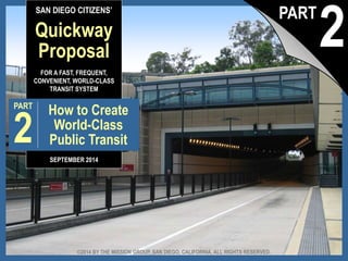 SAN DIEGO CITIZENS’ 
Quickway 
Proposal 
FOR A FAST, FREQUENT, 
CONVENIENT, WORLD-CLASS 
TRANSIT SYSTEM 
PART 
2 
How to Create 
World-Class 
Public Transit 
SEPTEMBER 2014 
2 PART 
©2014 BY THE MISSION GROUP, SAN DIEGO, CALIFORNIA. ALL RIGHTS RESERVED. 
The Quickway Proposal, pt. 2: How to Create a © 2014 by The Mission Group World Class Transit System 1 
 