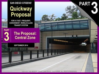 SAN DIEGO CITIZENS’ 
Quickway 
Proposal 
FOR A FAST, FREQUENT, 
CONVENIENT, WORLD-CLASS 
TRANSIT SYSTEM 
PART 3 The Proposal: 
Central Zone 
SEPTEMBER 2014 
3 PART 
©2014 BY THE MISSION GROUP, SAN DIEGO, CALIFORNIA. ALL RIGHTS RESERVED. 
The Quickway Proposal, © 2014 by The Mission Group pt. 3: Central Zone 1 
 