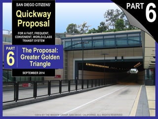 SAN DIEGO CITIZENS’ 
Quickway 
Proposal 
FOR A FAST, FREQUENT, 
CONVENIENT, WORLD-CLASS 
TRANSIT SYSTEM 
PART 6 The Proposal: 
Greater Golden 
Triangle 
SEPTEMBER 2014 
6 PART 
©2014 BY THE MISSION GROUP, SAN DIEGO, CALIFORNIA. ALL RIGHTS RESERVED. 
The Quickway Proposal, pt. 6: © 2014 by The Mission Group Greater Golden Triangle 1 
 