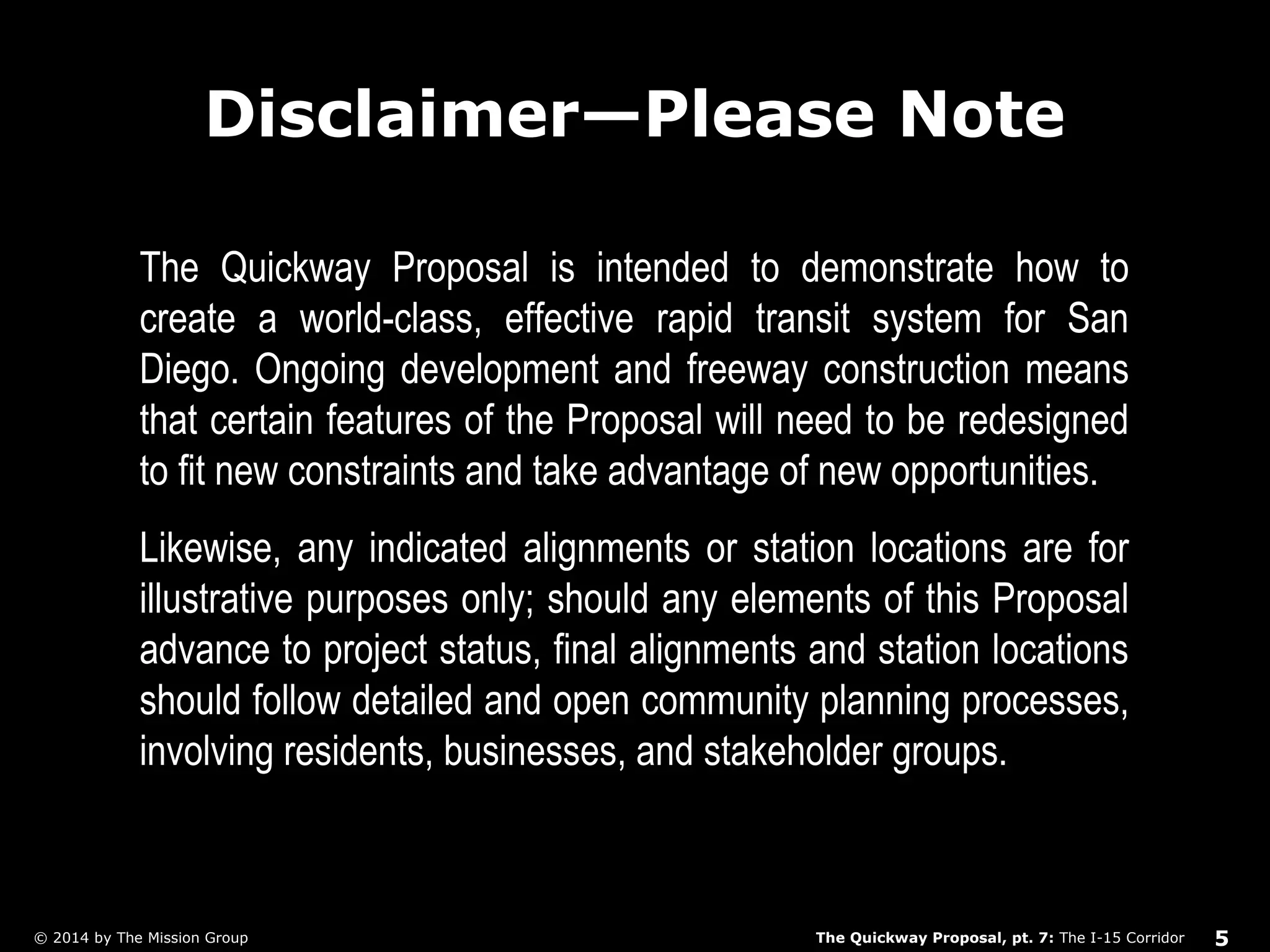 Disclaimer—Please Note 
The Quickway Proposal is intended to demonstrate how to 
create a world-class, effective rapid transit system for San 
Diego. Ongoing development and freeway construction means 
that certain features of the Proposal will need to be redesigned 
to fit new constraints and take advantage of new opportunities. 
Likewise, any indicated alignments or station locations are for 
illustrative purposes only; should any elements of this Proposal 
advance to project status, final alignments and station locations 
should follow detailed and open community planning processes, 
involving residents, businesses, and stakeholder groups. 
The Quickway Proposal, pt. 7: © 2014 by The Mission Group The I-15 Corridor 5 
 