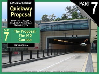 SAN DIEGO CITIZENS’ 
Quickway 
Proposal 
FOR A FAST, FREQUENT, 
CONVENIENT, WORLD-CLASS 
TRANSIT SYSTEM 
PART 7 The Proposal: 
The I-15 
Corridor 
SEPTEMBER 2014 
7 PART 
©2014 BY THE MISSION GROUP, SAN DIEGO, CALIFORNIA. ALL RIGHTS RESERVED. 
The Quickway Proposal, pt. 7: © 2014 by The Mission Group The I-15 Corridor 1 
 