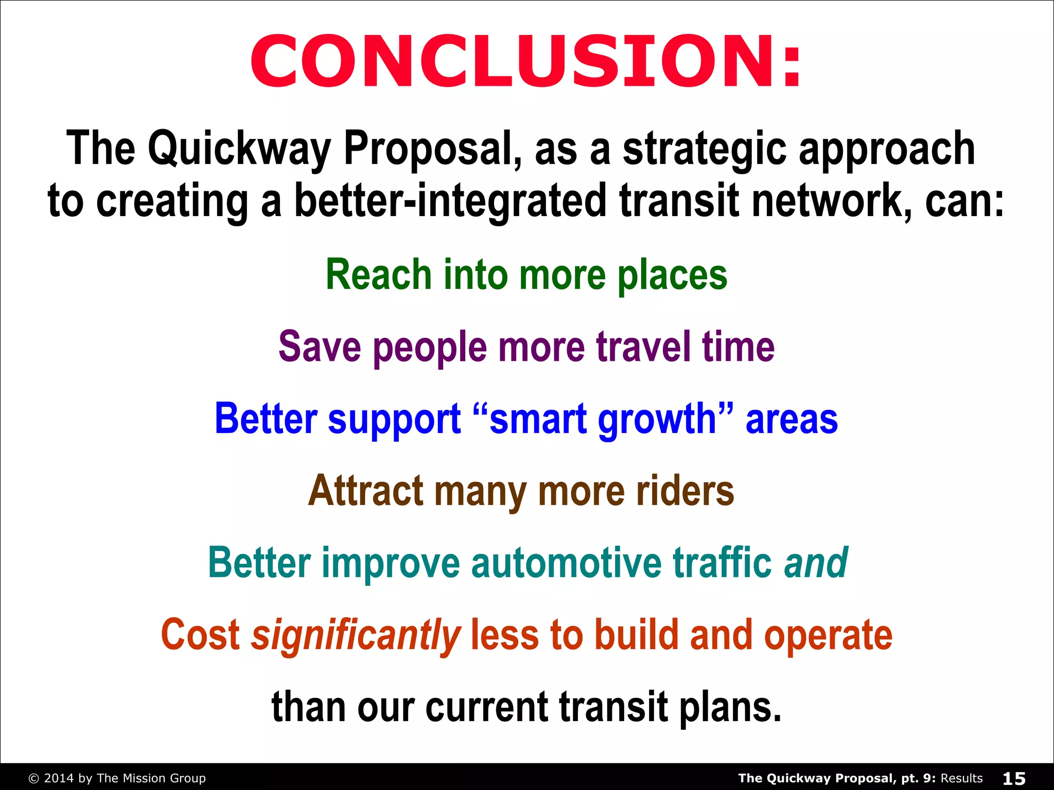 CONCLUSION: 
The Quickway Proposal, as a strategic approach 
to creating a better-integrated transit network, can: 
Reach into more places 
Save people more travel time 
Better support “smart growth” areas 
Attract many more riders 
Better improve automotive traffic and 
Cost significantly less to build and operate 
than our current transit plans. 
The Quickway Proposal, © 2014 by The Mission Group pt. 9: Results 15 
