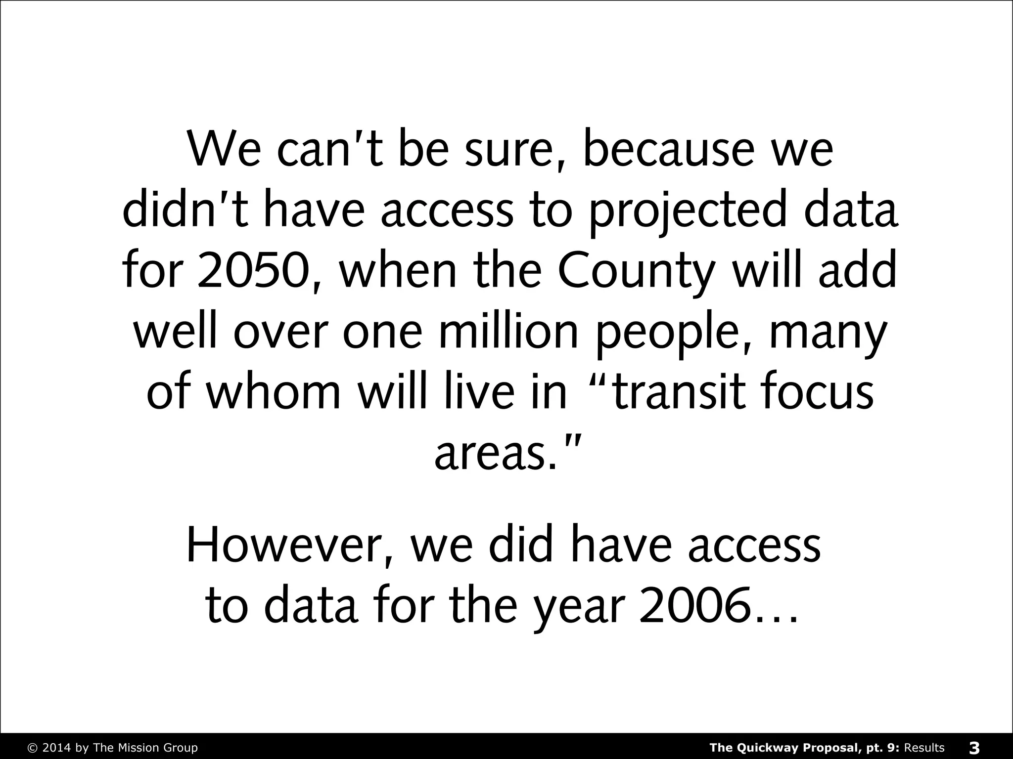 We can’t be sure, because we 
didn’t have access to projected data 
for 2050, when the County will add 
well over one million people, many 
of whom will live in “transit focus 
areas.” 
However, we did have access 
to data for the year 2006… 
The Quickway Proposal, © 2014 by The Mission Group pt. 9: Results 3 
 