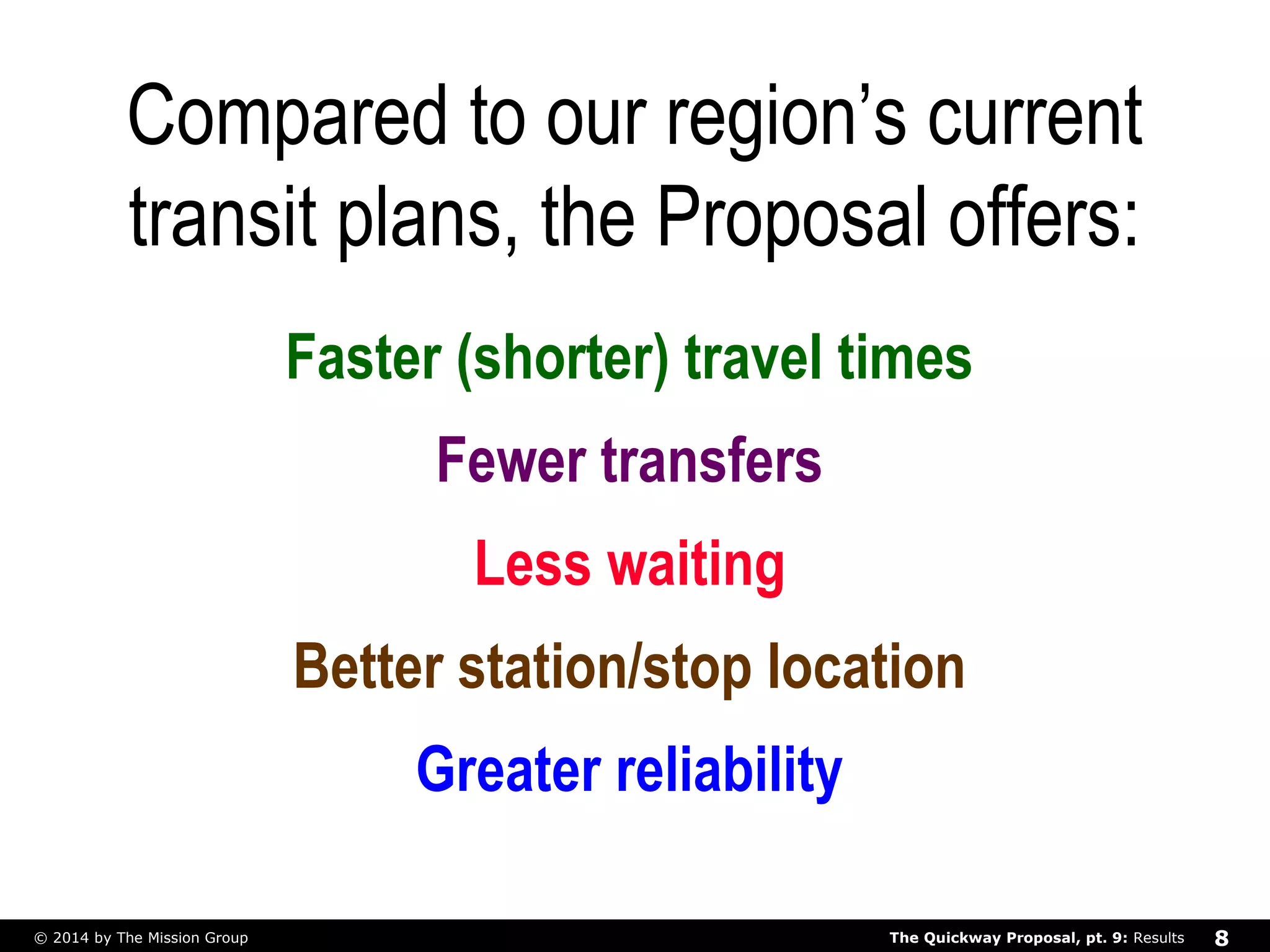 Compared to our region’s current 
transit plans, the Proposal offers: 
Faster (shorter) travel times 
Fewer transfers 
Less waiting 
Better station/stop location 
Greater reliability 
The Quickway Proposal, © 2014 by The Mission Group pt. 9: Results 8 
 