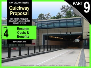 SAN DIEGO CITIZENS’ 
Quickway 
Proposal 
FOR A FAST, FREQUENT, 
CONVENIENT, WORLD-CLASS 
TRANSIT SYSTEM 
PART 9 Results: 
Costs & 
Benefits 
SEPTEMBER 2014 
9 PART 
©2014 BY THE MISSION GROUP, SAN DIEGO, CALIFORNIA. ALL RIGHTS RESERVED. 
The Quickway Proposal, © 2014 by The Mission Group pt. 9: Results 1 
 