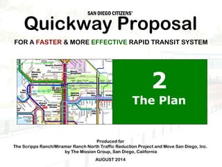 SAN DIEGO CITIZENS’ Quickway Proposal 
FOR A FASTER & MORE EFFECTIVE RAPID TRANSIT SYSTEM 
Produced for 
2 
The Plan 
The Scripps Ranch/Miramar Ranch North Traffic Reduction Project and Move San Diego, Inc. 
by The Mission Group, San Diego, California 
AUGUST 2014 
San Diego Quickway Proposal—© 2014 by The Mission Group Part II: The Plan 1 © 2008 by The Mission Group 
 