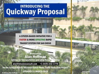 San Diego Quickway Proposal© 2017 by The Center for Advanced Urban Visioning 1© 2017 by The Center for Advanced Urban Visioning.
INTRODUCING THE
Quickway
Proposal
A CITIZEN-BASED INITIATIVE FOR A
FASTER & MORE EFFECTIVE RAPID
TRANSIT SYSTEM FOR SAN DIEGO
for the Scripps Ranch/Miramar Ranch North
Traffic Reduction Project
Produced by Alan Hoffman at:
urbanvisioning@outlook.com
+1 (619) 232-1776
UPDATED 24 APRIL 2017
 