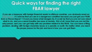 Quick ways for finding the right
FBAR lawyer
If you are a taxpayer with foreign financial assets in offshore countries, you obviously need an
FBAR lawyer. It could be that you are in a dangerous condition because you just got your FBAR
form or Fincen Report 114 and you know what dangers lie. It could be that you are not sure about
what to do, and you cannot breathe because of anxiety. First of all, know that you are not the
only person, and you can get help with any problem related to the FBAR. You can have a filing
problem, dealing with foreign monetary issues or a penalty or audit. No matter what, you need
the proper person for the job and here is how you can get them
 