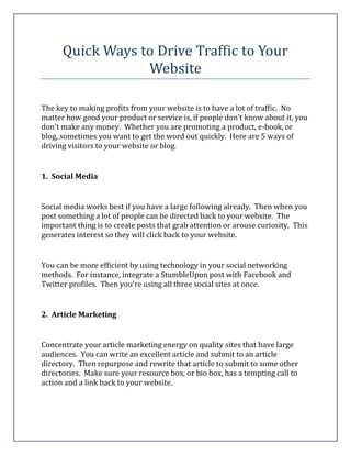 Quick Ways to Drive Traffic to Your
                  Website

The key to making profits from your website is to have a lot of traffic. No
matter how good your product or service is, if people don't know about it, you
don't make any money. Whether you are promoting a product, e-book, or
blog, sometimes you want to get the word out quickly. Here are 5 ways of
driving visitors to your website or blog.


1. Social Media


Social media works best if you have a large following already. Then when you
post something a lot of people can be directed back to your website. The
important thing is to create posts that grab attention or arouse curiosity. This
generates interest so they will click back to your website.


You can be more efficient by using technology in your social networking
methods. For instance, integrate a StumbleUpon post with Facebook and
Twitter profiles. Then you're using all three social sites at once.


2. Article Marketing


Concentrate your article marketing energy on quality sites that have large
audiences. You can write an excellent article and submit to an article
directory. Then repurpose and rewrite that article to submit to some other
directories. Make sure your resource box, or bio box, has a tempting call to
action and a link back to your website.
 