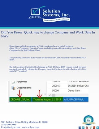 Did You Know: Quick way to change Company and Work Date In 
NAV 
If you have multiple companies in NAV, you know how to switch between 
them: File >Company > Open in Classic, or clicking on the Dynamics flags and then Select 
Company in the RoleTailored Client. 
You probably also know that you can use the shortcut Ctrl+O in either version of the NAV 
client. 
But did you know that in the RoleTailored in NAV 2013 and 2009, you can switch between 
companies simply by clicking the Company name in the status bar at the bottom left of the 
main NAV window? 
3201 Tollview Drive, Rolling Meadows, IL 60008 
T: 847-590-3000 
E: info@solsyst.com | www.solsyst.com 
