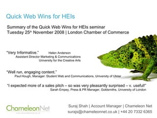 Quick Web Wins for HEIs Suraj Shah | Account Manager | Chameleon Net surajs@chameleonnet.co.uk | +44 20 7332 6365 Summary of the Quick Web Wins for HEIs seminar Tuesday 25 th  November 2008 | London Chamber of Commerce “ I expected more of a sales pitch – so was very pleasantly surprised – v. useful!” Sarah Empey, Press & PR Manager, Goldsmiths, University of London “ Very Informative.”  Helen Anderson  Assistant Director Marketing & Communications University for the Creative Arts “ Well run, engaging content.” Paul Hough, Manager: Student Web and Communications, University of Ulster 