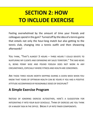 Feeling overwhelmed by the amount of time your friends and
colleagues spend in the gym? Turned off by the idea of a tennis game
that entails not only the hour-long match but also getting to the
tennis club, changing into a tennis outfit and then showering
afterwards?
YOU THINK, “THAT’S ALMOST 3 HOURS – THREE HOURS I COULD DEVOTE TO
NURTURING MY CLIENTS AND EXPANDING MY SALES TERRITORY.” THE BAD NEWS
IS, BEING PENNY WISE AND POUND FOOLISH DOES NOT WORK IN ANY
CIRCUMSTANCE, ESPECIALLY WHERE FITNESS AND HEALTH ARE CONCERNED.
ARE THOSE THREE HOURS WORTH SKIPPING DURING A GIVEN WEEK WHEN YOU
KNOW THAT YEARS OF OPTIMUM HEALTH CAN BE YOURS IF YOU HAD A POSITIVE
ATTITUDE ACCOMPANIED BY REASONABLE DOSES OF DISCIPLINE?
A Simple Exercise Program
INSTEAD OF IGNORING EXERCISE ALTOGETHER, HERE’S A SUGGESTION FOR
INTEGRATING IT INTO YOUR BUSY SCHEDULE. THINK OF EXERCISE LIKE YOU THINK
OF A MAJOR TASK IN THE OFFICE. BREAK IT UP INTO TINIER COMPONENTS.
SECTION 2: HOW
TO INCLUDE EXERCISE
 