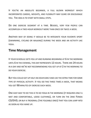 IF YOU’RE AN ABSOLUTE BEGINNER, A FULL BLOWN WORKOUT WHICH
INCORPORATES CARDIO, WEIGHTS, AND FLEXIBILITY MAY SCARE OR DISCOURAGE
YOU. THE IDEA IS TO START WITH SMALL STEPS.
DO ONE EXERCISE SEGMENT AT A TIME. BESIDES, VERY FEW PEOPLE CAN
ACCOMPLISH A TWO-HOUR WORKOUT MORE THAN ONCE OR TWICE A WEEK.
ANOTHER WAY OF DOING IT WOULD BE TO INTEGRATE YOUR FAVORITE SPORT
(SWIMMING, CYCLING OR WALKING) DURING THE WEEK AND AN ACTIVITY LIKE
YOGA.
Time Management
IF YOUR SCHEDULE GETS YOU UP AND RUNNING BEGINNING AT 6 IN THE MORNING
UNTIL 6 IN THE EVENING, THIS DAY REPRESENTS 12 HOURS. THERE ARE 24 HOURS
IN A DAY AND WE’RE NOT RECOMMENDING YOU GET UP AT 2 IN THE MORNING TO
DO YOUR EXERCISE.
BUT YOU COULD GET UP HALF AN HOUR EARLY AND USE THE EXTRA TIME FOR SOME
TYPE OF PHYSICAL ACTIVITY. IF YOU DO THIS THREE TIMES A WEEK, THAT MEANS
YOU GET 90 MINUTES OF EXERCISE EACH WEEK.
ONE EASY WAY TO DO THIS IS TO DO YOGA IN THE MORNING (IT REQUIRES ONLY A
MAT AND COMFORTABLE, LOOSE CLOTHING), OR TURN ON THE JANE FONDA
CD/DVD, OR BUY A TREADMILL (THE FOLDABLE ONES) THAT YOU CAN JUMP INTO
AS SOON AS YOU WAKE UP.
 