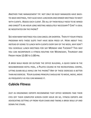 ANOTHER TIME MANAGEMENT TIP: NOT ONLY DO BUSY MANAGERS HAVE BACK-
TO-BACK MEETINGS, THEY ALSO HAVE LUNCHEON AND DINNER MEETINGS TO MEET
WITH CLIENTS. ASSESS EACH CLIENT. DO ALL OF THEM REALLY NEED TO BE WINED
AND DINED? IS AN HOUR LONG MEETING ABSOLUTELY NECESSARY? CAN’T A DEAL
BE NEGOTIATED ON THE PHONE?
SEE HOW MANY MEETINGS YOU CAN CANCEL OR SHORTEN. THEN FIT YOUR FITNESS
PROGRAM INTO THOSE SLOTS THAT HAVE BEEN FREED UP. HOW ABOUT THIS:
INSTEAD OF GOING TO LUNCH WITH CLIENTS EVERY DAY OF THE WEEK, WHY DON’T
YOU SCHEDULE LUNCH MEETINGS FOR SAY MONDAY AND TUESDAY? THIS WAY
YOU CAN INCORPORATE A FITNESS ROUTINE FOR WEDNESDAY, THURSDAY AND
FRIDAY FROM 12:00 TO 1:00 PM.
A BRISK WALK INSIDE OR OUTSIDE THE OFFICE BUILDING, A QUICK SWIM IN THE
NEIGHBORHOOD HOTEL POOL, A PILATES COURSE IN THE RECREATIONAL CENTRE,
LIFTING DUMB BELLS WHILE ON THE PHONE? ANY OF THESE EXERCISES IS BETTER
THAN NO EXERCISE. YOUR GUIDING PRINCIPLE SHOULD BE TO MOVE, MOVE, MOVE
AS FREQUENTLY AS YOU CAN MANAGE IT.
Cubicle Fitness
JUST AS ERGONOMIC EXPERTS RECOMMEND THAT OFFICE WORKERS TAKE THEIR
EYES OFF THEIR COMPUTER SCREEN EVERY HOUR OR SO, FITNESS EXPERTS ARE
ADVOCATING GETTING UP FROM YOUR CHAIR AND TAKING A BRISK WALK UP AND
DOWN THE STAIRS.
 