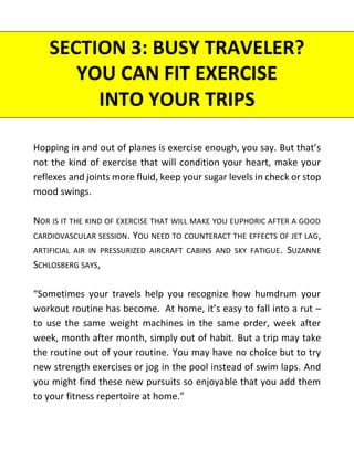 Hopping in and out of planes is exercise enough, you say. But that’s
not the kind of exercise that will condition your heart, make your
reflexes and joints more fluid, keep your sugar levels in check or stop
mood swings.
NOR IS IT THE KIND OF EXERCISE THAT WILL MAKE YOU EUPHORIC AFTER A GOOD
CARDIOVASCULAR SESSION. YOU NEED TO COUNTERACT THE EFFECTS OF JET LAG,
ARTIFICIAL AIR IN PRESSURIZED AIRCRAFT CABINS AND SKY FATIGUE. SUZANNE
SCHLOSBERG SAYS,
“Sometimes your travels help you recognize how humdrum your
workout routine has become. At home, it’s easy to fall into a rut –
to use the same weight machines in the same order, week after
week, month after month, simply out of habit. But a trip may take
the routine out of your routine. You may have no choice but to try
new strength exercises or jog in the pool instead of swim laps. And
you might find these new pursuits so enjoyable that you add them
to your fitness repertoire at home.”
SECTION 3: BUSY TRAVELER?
YOU CAN FIT EXERCISE
INTO YOUR TRIPS
 