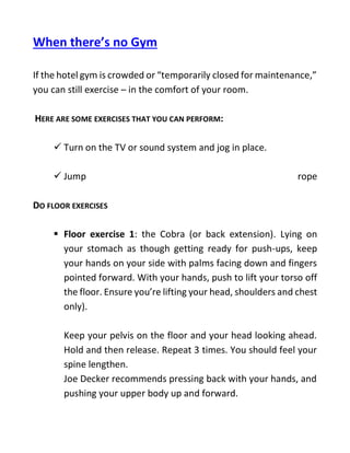 When there’s no Gym
If the hotel gym is crowded or “temporarily closed for maintenance,”
you can still exercise – in the comfort of your room.
HERE ARE SOME EXERCISES THAT YOU CAN PERFORM:
 Turn on the TV or sound system and jog in place.
 Jump rope
DO FLOOR EXERCISES
 Floor exercise 1: the Cobra (or back extension). Lying on
your stomach as though getting ready for push-ups, keep
your hands on your side with palms facing down and fingers
pointed forward. With your hands, push to lift your torso off
the floor. Ensure you’re lifting your head, shoulders and chest
only).
Keep your pelvis on the floor and your head looking ahead.
Hold and then release. Repeat 3 times. You should feel your
spine lengthen.
Joe Decker recommends pressing back with your hands, and
pushing your upper body up and forward.
 